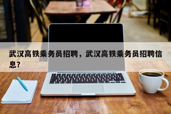 武汉高铁乘务员招聘，武汉高铁乘务员招聘信息？