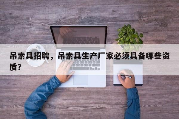 吊索具招聘，吊索具生产厂家必须具备哪些资质？