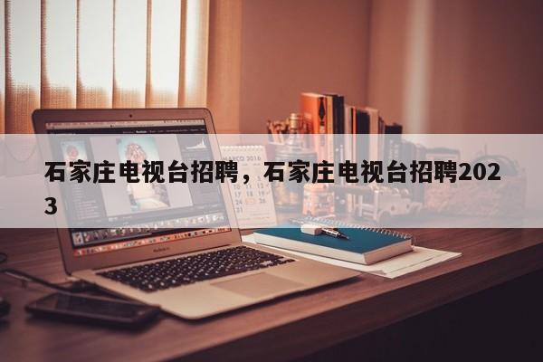 石家庄电视台招聘，石家庄电视台招聘2023