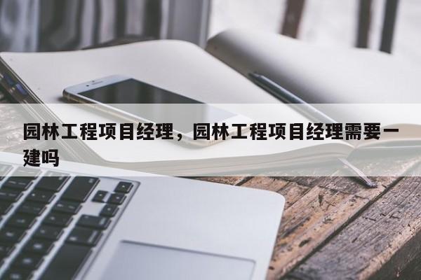 园林工程项目经理，园林工程项目经理需要一建吗