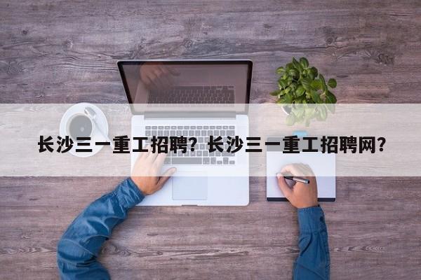 长沙三一重工招聘？长沙三一重工招聘网？